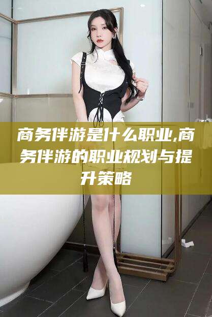 安岳商务伴游是什么职业,商务伴游的职业规划与提升策略