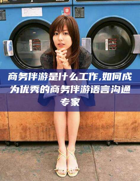 安岳商务伴游是什么工作,如何成为优秀的商务伴游语言沟通专家