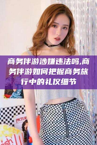 安岳商务伴游涉嫌违法吗,商务伴游如何把握商务旅行中的礼仪细节