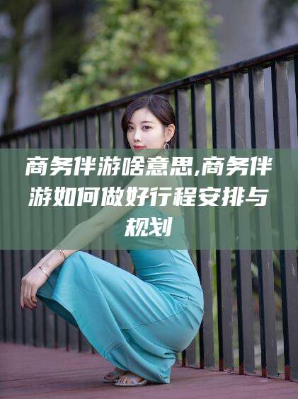 安岳商务伴游啥意思,商务伴游如何做好行程安排与规划