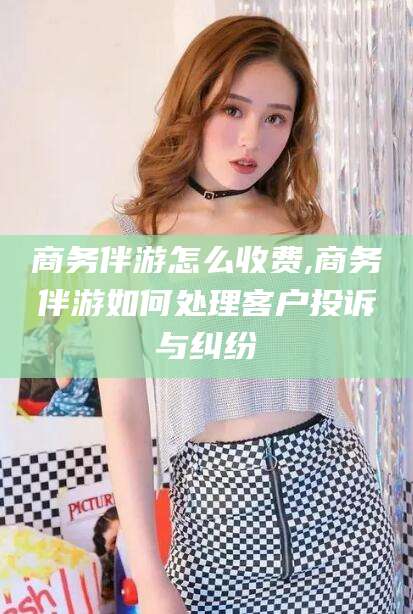 安岳商务伴游怎么收费,商务伴游如何处理客户投诉与纠纷