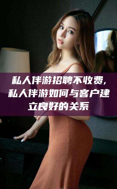 安岳私人伴游招聘不收费,私人伴游如何与客户建立良好的关系