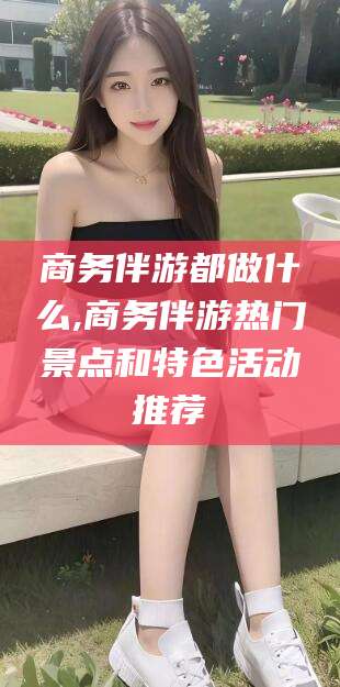 安岳商务伴游都做什么,商务伴游热门景点和特色活动推荐