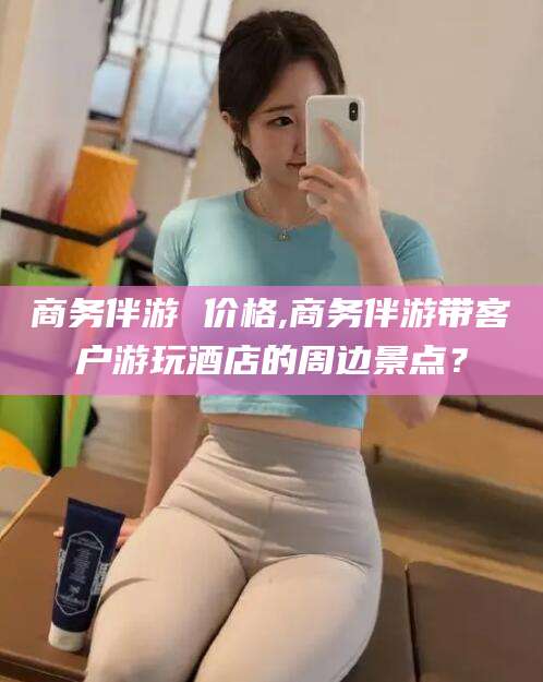 安岳商务伴游 价格,商务伴游带客户游玩酒店的周边景点？