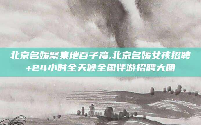 安岳北京名媛聚集地百子湾,北京名媛女孩招聘+24小时全天候全国伴游招聘大圈