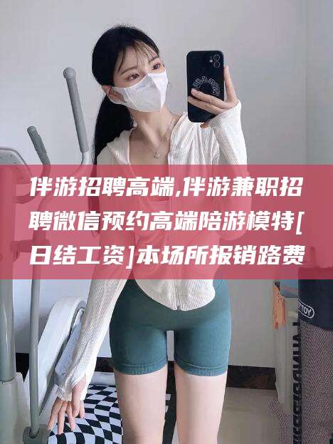 安岳伴游招聘高端,伴游兼职招聘微信预约高端陪游模特[日结工资]本场所报销路费