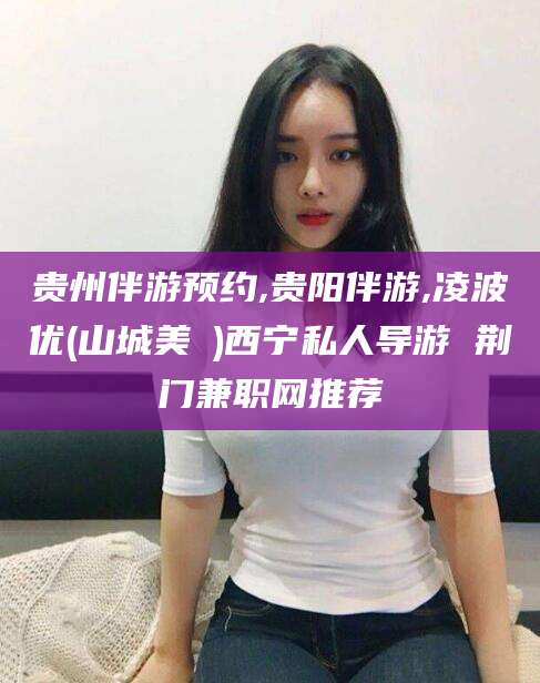 安岳贵州伴游预约,贵阳伴游,凌波优(山城美姫)西宁私人导游 荆门兼职网推荐