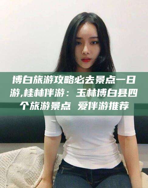 安岳博白旅游攻略必去景点一日游,桂林伴游：玉林博白县四个旅游景点 爱伴游推荐