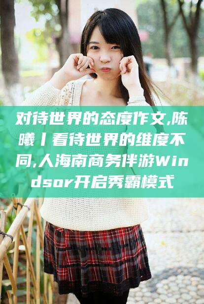 安岳对待世界的态度作文,陈曦丨看待世界的维度不同,人海南商务伴游Windsor开启秀霸模式