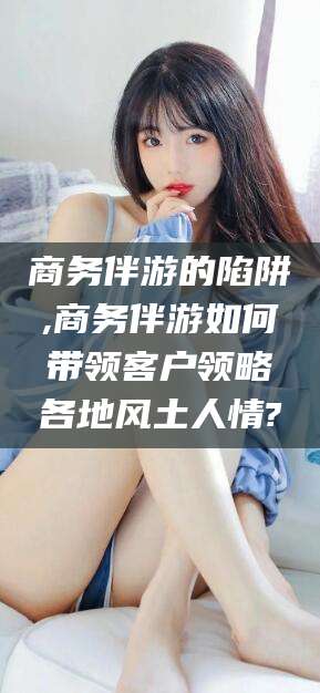 安岳商务伴游的陷阱,商务伴游如何带领客户领略各地风土人情?