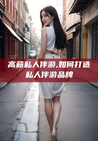 安岳高薪私人伴游,如何打造私人伴游品牌