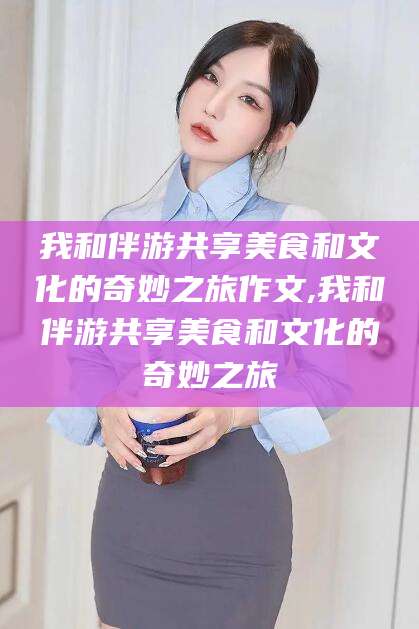 安岳我和伴游共享美食和文化的奇妙之旅作文,我和伴游共享美食和文化的奇妙之旅