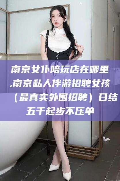 安岳南京女仆陪玩店在哪里,南京私人伴游招聘女孩（最真实外围招聘）日结五千起步不压单
