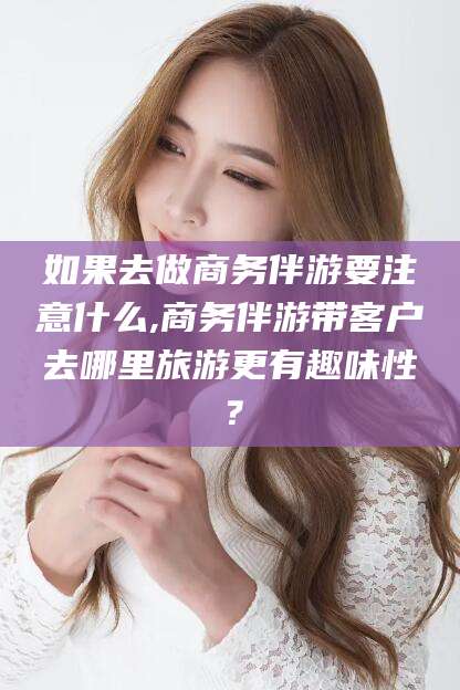 安岳如果去做商务伴游要注意什么,商务伴游带客户去哪里旅游更有趣味性？