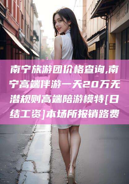 安岳南宁旅游团价格查询,南宁高端伴游一天20万无潜规则高端陪游模特[日结工资]本场所报销路费