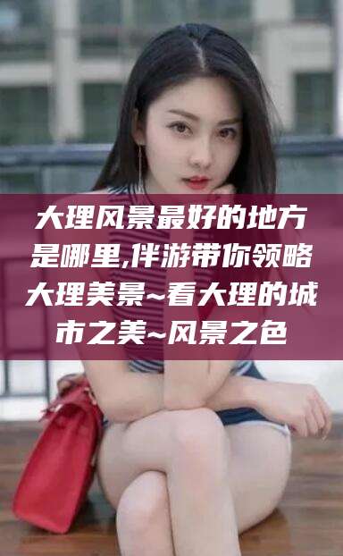 安岳大理风景最好的地方是哪里,伴游带你领略大理美景~看大理的城市之美~风景之色