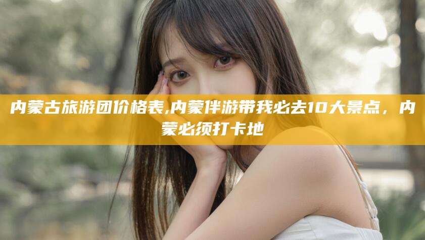 安岳内蒙古旅游团价格表,内蒙伴游带我必去10大景点，内蒙必须打卡地