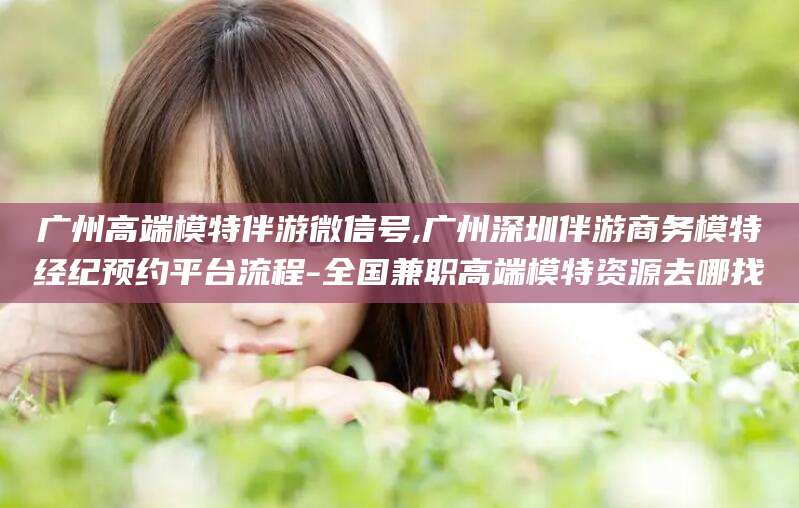 安岳广州高端模特伴游微信号,广州深圳伴游商务模特经纪预约平台流程-全国兼职高端模特资源去哪找