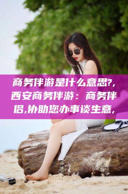 安岳商务伴游是什么意思?,西安商务伴游：商务伴侣,协助您办事谈生意,