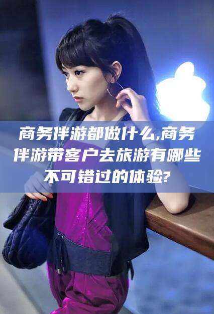 安岳商务伴游都做什么,商务伴游带客户去旅游有哪些不可错过的体验?