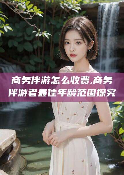 安岳商务伴游怎么收费,商务伴游者最佳年龄范围探究