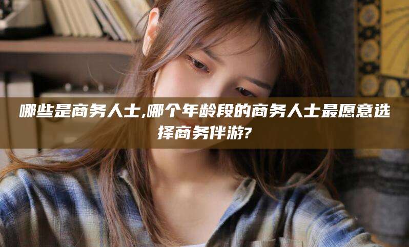 安岳哪些是商务人士,哪个年龄段的商务人士最愿意选择商务伴游?