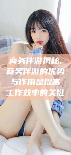 安岳商务伴游揭秘,商务伴游的优势与作用是提高工作效率的关键