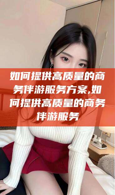 安岳如何提供高质量的商务伴游服务方案,如何提供高质量的商务伴游服务